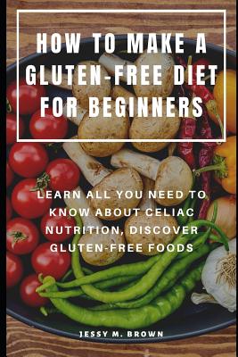 How to Make a Gluten-Free Diet for Beginners: Learn All You Need to Know about Celiac Nutrition, Discover Gluten-Free Foods - Brown, Jessy M