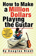 How to Make a Million Dollars Playing the Guitar: A No-Nonsense Guitarist's Guide to Making a Living in the Music Business