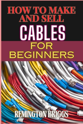 How to Make and Sell Cables for Beginners: Step-By-Step Guide To Creating High-Quality Sourcing Materials And Mastering Effective Techniques - Briggs, Remington