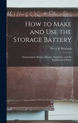 How to Make and Use the Storage Battery: Embracing Its History, Theory, Maintence, and the Installation of Plants - Warwick, Percy B