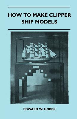 How to Make Clipper Ship Models - A Practical Manual Dealing with Every Aspect of Clipper Ship Modelling from the Simplest Waterline Types to Fine Scale Models Fit for Exhibition Purposes - Edward W Hobbs, and Hobbs, Edward W