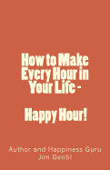 How to Make Every Hour in Your Life - Happy Hour!: Welcome to the 24/7 World of Personal Happiness