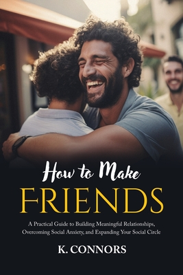 How to Make Friends: A Practical Guide to Building Meaningful Relationships, Overcoming Social Anxiety, and Expanding Your Social Circle - Connors, K