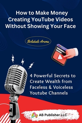 How to Make Money Creating YouTube Videos Without Showing Your Face: 4 Powerful Secrets to Create Wealth from Faceless & Voiceless Youtube Channels - Aremu, Bolakale