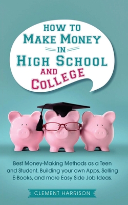 How to Make Money in High School and College: Best Money Making Methods as a Teen and Student, Building Your Own Apps, Selling E-books, and More Easy Side Job Ideas - Harrison, Clement