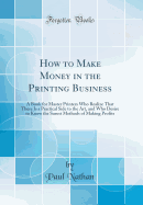 How to Make Money in the Printing Business: A Book for Master Printers Who Realize That There Is a Practical Side to the Art, and Who Desire to Know the Surest Methods of Making Profits (Classic Reprint)