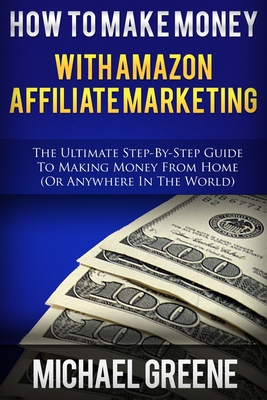 How To Make Money With Amazon Affiliate Marketing: The Ultimate Step-By-Step Guide To Making Money From Home - Greene, Michael