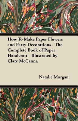 How To Make Paper Flowers and Party Decorations - The Complete Book of Paper Handcraft - Illustrated by Clare McCanna - Morgan, Natalie
