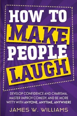 How to Make People Laugh: Develop Confidence and Charisma, Master Improv Comedy, and Be More Witty with Anyone, Anytime, Anywhere - W Williams, James