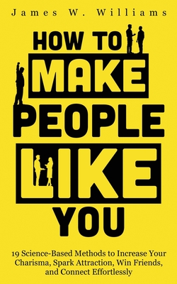 How to Make People Like You: 19 Science-Based Methods to Increase Your Charisma, Spark Attraction, Win Friends, and Connect Effortlessly - Williams, James W