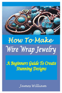 How to Make Wire Wrap Jewelry: A Beginners Guide To Create Stunning Designs