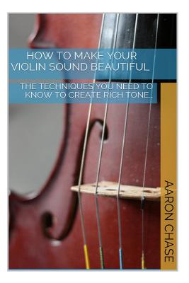 How To Make Your Violin Sound Beautiful: The Techniques You Need to Know to Create Rich Tone... - Chase, Aaron