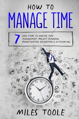 How to Manage Time: 7 Easy Steps to Master Time Management, Project Planning, Prioritization, Delegation & Outsourcing - Toole, Miles
