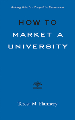 How to Market a University: Building Value in a Competitive Environment - Flannery, Teresa