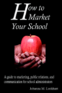 How to Market Your School: A Guide to Marketing, Public Relations, and Communication for School Administrators