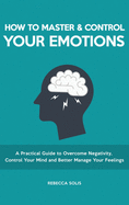 How to Master & Control Your Emotions: A Practical Guide to Overcome Negativity, Control Your Mind and Better Manage Your Feelings