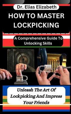How to Master Lockpicking: A Comprehensive Guide To Unlocking Skills: Unleash The Art Of Lockpicking And Impress Your Friends - Elizabeth, Elias, Dr.