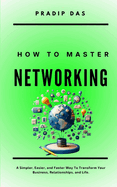 How To Master Networking: A Simpler, Easier, and Faster Way To Transform Your Business, Relationships, and Life.