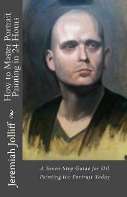 How to Master Portrait Painting in 24 Hours: A Seven-Step Guide for Oil Painting the Portrait Today - Jolliff, Jeremiah