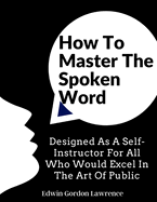 How To Master The Spoken Word: Designed As A Self-Instructor For All Who Would Excel In The Art Of Public