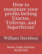 How to maximize your profits betting Exactas, Trifectas, and Superfectas!: Never make another dumb bet!