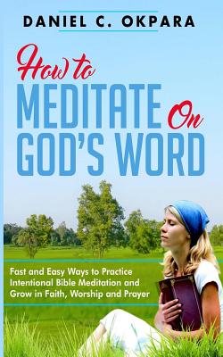 How to Meditate on God's Word: Fast and Easy Ways to Practice Intentional Bible Meditation and Grow in Faith, Worship and Prayer - Okpara, Daniel C