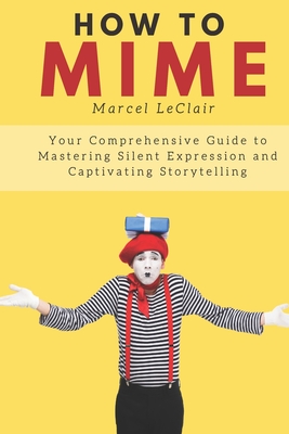 How to Mime: Your Comprehensive Guide to Mastering Silent Expression and Captivating Storytelling - LeClair, Marcel