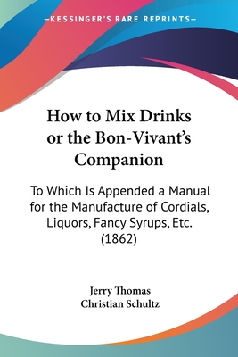 How to Mix Drinks or the Bon-Vivant's Companion: To Which Is Appended a Manual for the Manufacture of Cordials, Liquors, Fancy Syrups, Etc. (1862) - Thomas, Jerry, Dr., and Schultz, Christian