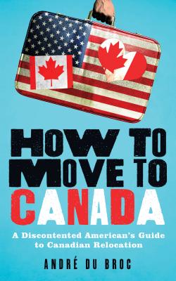 How to Move to Canada: A Discontented American's Guide to Canadian Relocation - Du Broc, Andre