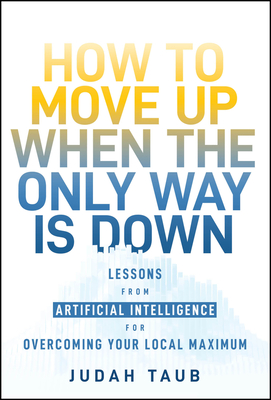 How to Move Up When the Only Way Is Down: Lessons from Artificial Intelligence for Overcoming Your Local Maximum - Taub, Judah