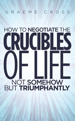 How to Negotiate the Crucibles of Life not Somehow but Triumphantly - Cross, Graeme