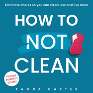 How to Not Clean: Discover How To Go Beyond Organizing and Minimalism to Eliminate Chores So You Can Clean Less and Live More