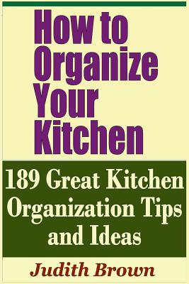 How to Organize Your Kitchen - 189 Great Kitchen Organization Tips and Ideas - Brown, Judith