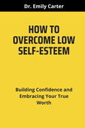 How to Overcome Low Self-Esteem: Building Confidence and Embracing Your True Worth