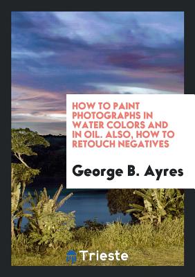 How to Paint Photographs in Water Colors and in Oil. Also, How to Retouch Negatives - Ayres, George B