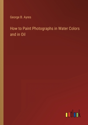 How to Paint Photographs in Water Colors and in Oil - Ayres, George B