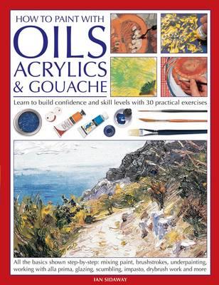 How to Paint with Oils, Acrylics and Gouache: Learn to Build Confidence and Skill Levels with 30 Practical Exercises - Sidaway, Ian