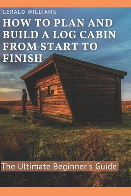 How to Plan and Build A Log Cabin from Start to Finish: The Ultimate Beginner's Guide - Williams, Gerald