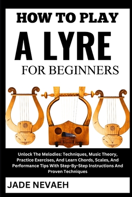 How to Play a Lyre for Beginners: Unlock The Melodies: Techniques, Music Theory, Practice Exercises, And Learn Chords, Scales, And Performance Tips With Step-By-Step Instructions And Proven Techniques - Nevaeh, Jade