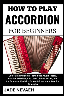 How to Play Accordion for Beginners: Unlock The Melodies: Techniques, Music Theory, Practice Exercises, And Learn Chords, Scales, And Performance Tips With Expert Guidance And Practice Strategies - Nevaeh, Jade