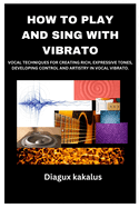 How to Play and Sing with Vibrato: Vocal Techniques for Creating Rich, Expressive Tones, Developing Control and Artistry in Vocal Vibrato.