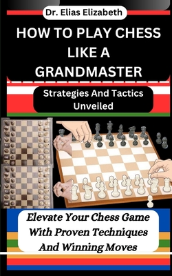 How to Play Chess Like a Grandmaster: Strategies And Tactics Unveiled: Elevate Your Chess Game With Proven Techniques And Winning Moves - Elizabeth, Elias, Dr.