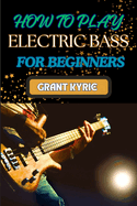 How to Play Electric Bass for Beginners: Step-By-Step Guide To Mastering Basic Chords And Scales To Advanced Tips And Practice Routines