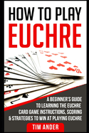 How to Play Euchre: A Beginner's Guide to Learning the Euchre Card Game Instructions, Scoring & Strategies to Win at Playing Euchre
