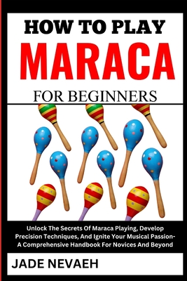 How to Play Maraca for Beginners: Unlock The Secrets Of Maraca Playing, Develop Precision Techniques, And Ignite Your Musical Passion- A Comprehensive Handbook For Novices And Beyond - Nevaeh, Jade