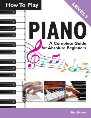 How to Play Piano: A Complete Guide for Absolute Beginners - Parker, Ben