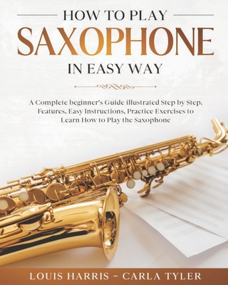 How to Play Saxophone in Easy Way: Learn How to Play Saxophone in Easy Way by this Complete beginner's guide Step by Step illustrated!Saxophone Basics, Features, Easy Instructions, Practice Exercises - Tyler, Carla, and Harris, Louis