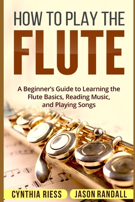 How to Play the Flute: A Beginner's Guide to Learning the Flute Basics, Reading Music, and Playing Songs - Randall, Jason, and Riess, Cynthia