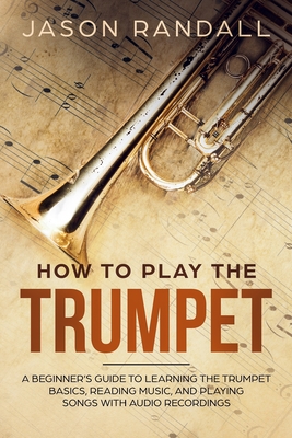 How to Play the Trumpet: A Beginner's Guide to Learning the Trumpet Basics, Reading Music, and Playing Songs with Audio Recordings - Randall, Jason