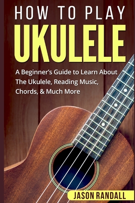 How To Play Ukulele: A Beginner's Guide to Learn About The Ukulele, Reading Music, Chords, & Much More - Randall, Jason